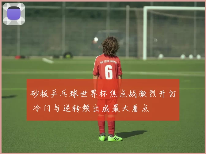 砂板乒乓球世界杯焦点战激烈开打 冷门与逆转频出成最大看点