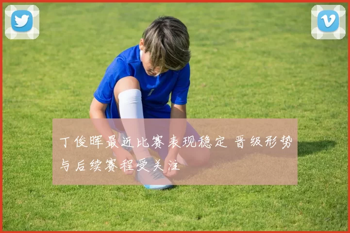 丁俊晖最近比赛表现稳定 晋级形势与后续赛程受关注