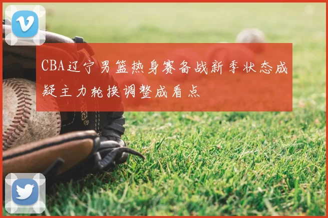 CBA辽宁男篮热身赛备战新季状态成疑主力轮换调整成看点