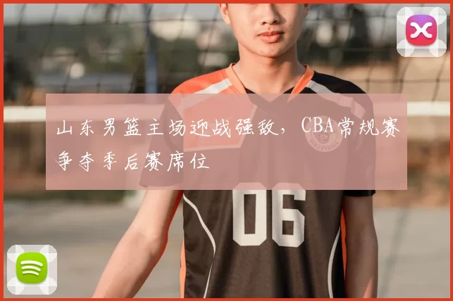 山东男篮主场迎战强敌，CBA常规赛争夺季后赛席位