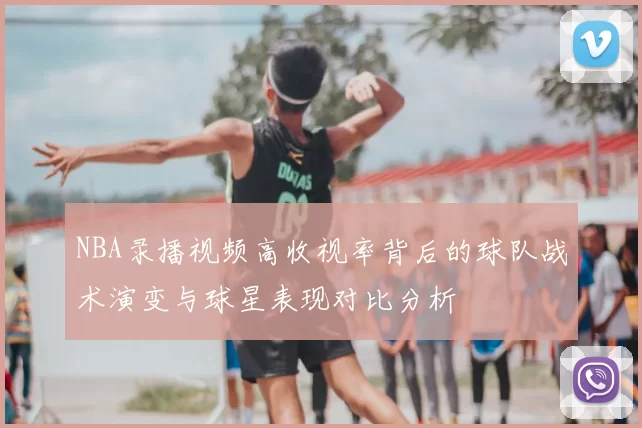 NBA录播视频高收视率背后的球队战术演变与球星表现对比分析