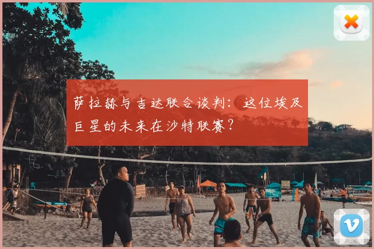 萨拉赫与吉达联合谈判:这位埃及巨星的未来在沙特联赛?