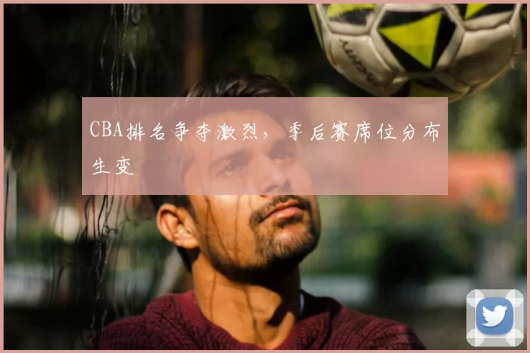CBA排名争夺激烈,季后赛席位分布生变