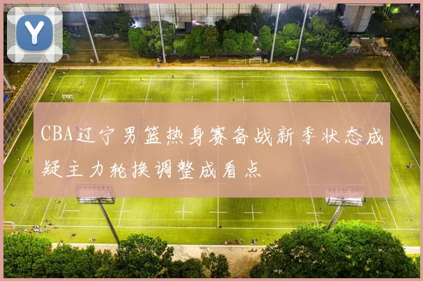 CBA辽宁男篮热身赛备战新季状态成疑主力轮换调整成看点