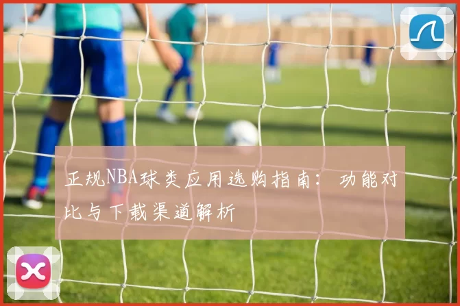 正规NBA球类应用选购指南:功能对比与下载渠道解析