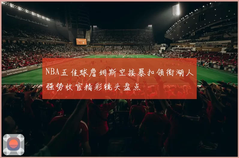 NBA五佳球詹姆斯空接暴扣领衔湖人强势收官精彩镜头盘点