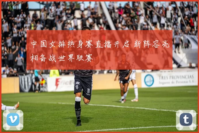 中国女排热身赛直播开启 新阵容亮相备战世界联赛