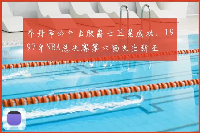 乔丹率公牛击败爵士卫冕成功,1997年NBA总决赛第六场决出新王