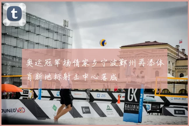 奥运冠军杨倩家乡宁波鄞州再添体育新地标射击中心落成