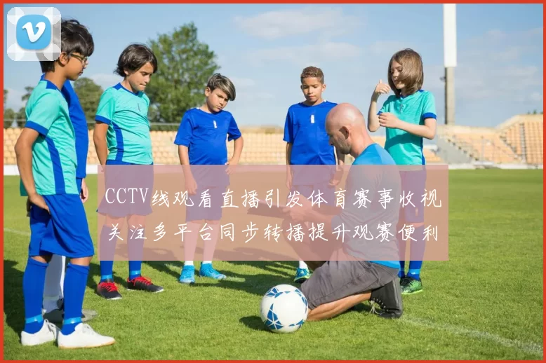 CCTV线观看直播引发体育赛事收视关注多平台同步转播提升观赛便利
