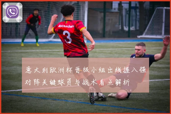 意大利欧洲杯晋级小组出线握八强对阵关键球员与战术看点解析