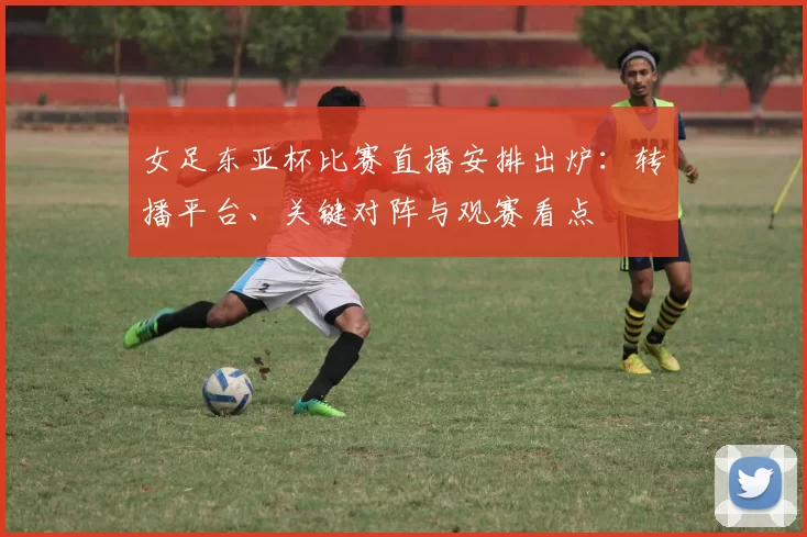 女足东亚杯比赛直播安排出炉:转播平台、关键对阵与观赛看点