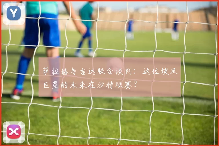 萨拉赫与吉达联合谈判:这位埃及巨星的未来在沙特联赛?