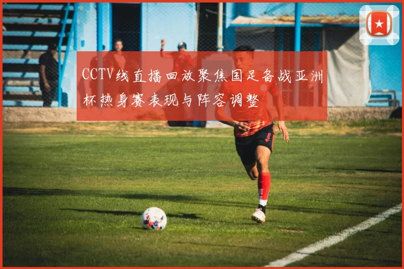 CCTV线直播回放聚焦国足备战亚洲杯热身赛表现与阵容调整