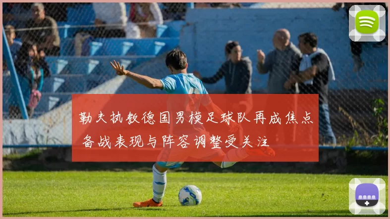 勒夫执教德国男模足球队再成焦点 备战表现与阵容调整受关注