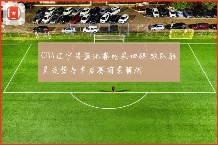 CBA辽宁男篮比赛结果回顾 球队胜负走势与季后赛前景解析