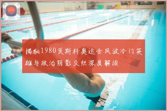 揭秘1980莫斯科奥运会风波冷门英雄与政治阴影交织深度解读