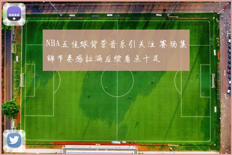 NBA五佳球背景音乐引关注 赛场集锦节奏感拉满后续看点十足