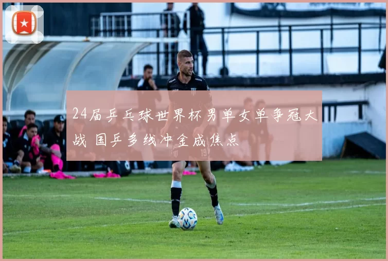 24届乒乓球世界杯男单女单争冠大战 国乒多线冲金成焦点