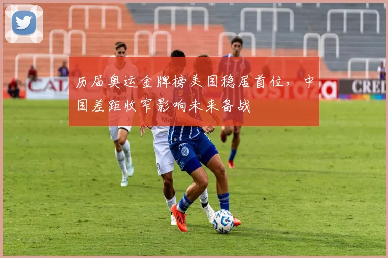 历届奥运金牌榜美国稳居首位，中国差距收窄影响未来备战