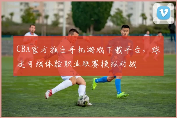 CBA官方推出手机游戏下载平台，球迷可线体验职业联赛模拟对战