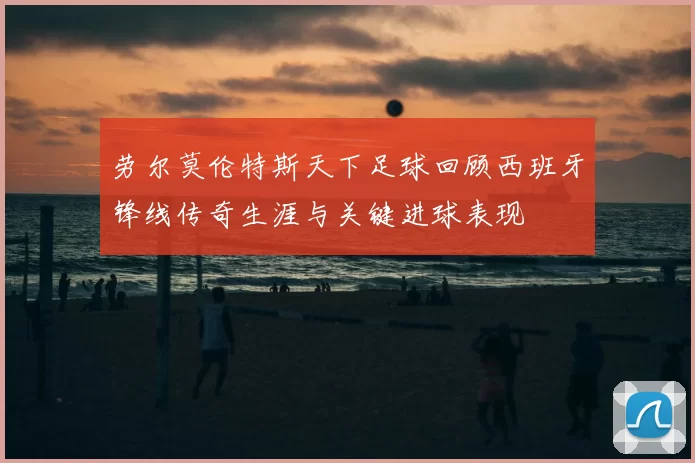 劳尔莫伦特斯天下足球回顾西班牙锋线传奇生涯与关键进球表现