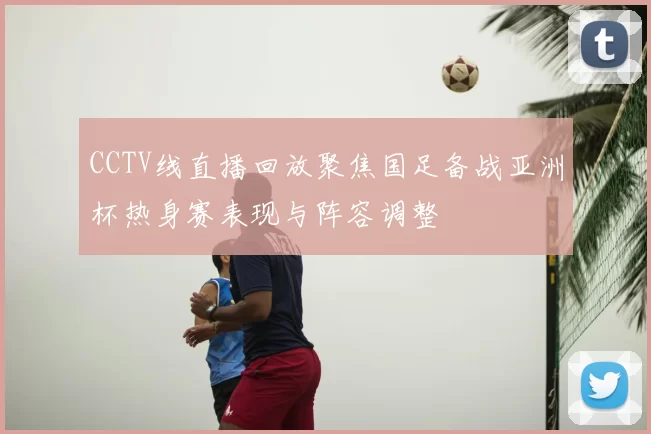 CCTV线直播回放聚焦国足备战亚洲杯热身赛表现与阵容调整