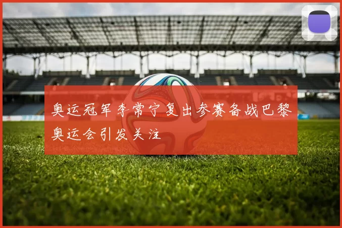 奥运冠军李常宁复出参赛备战巴黎奥运会引发关注