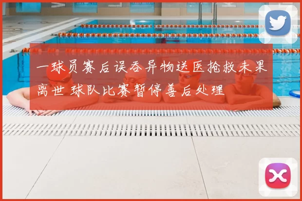 一球员赛后误吞异物送医抢救未果离世 球队比赛暂停善后处理