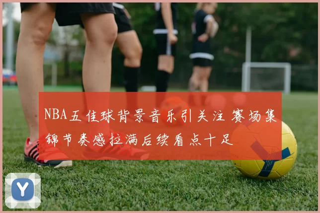 NBA五佳球背景音乐引关注 赛场集锦节奏感拉满后续看点十足