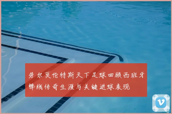 劳尔莫伦特斯天下足球回顾西班牙锋线传奇生涯与关键进球表现