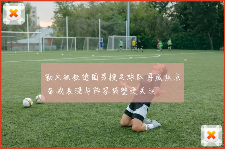 勒夫执教德国男模足球队再成焦点 备战表现与阵容调整受关注