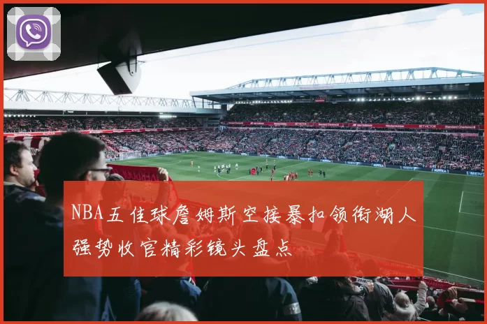 NBA五佳球詹姆斯空接暴扣领衔湖人强势收官精彩镜头盘点