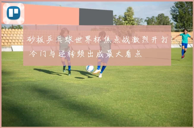 砂板乒乓球世界杯焦点战激烈开打 冷门与逆转频出成最大看点