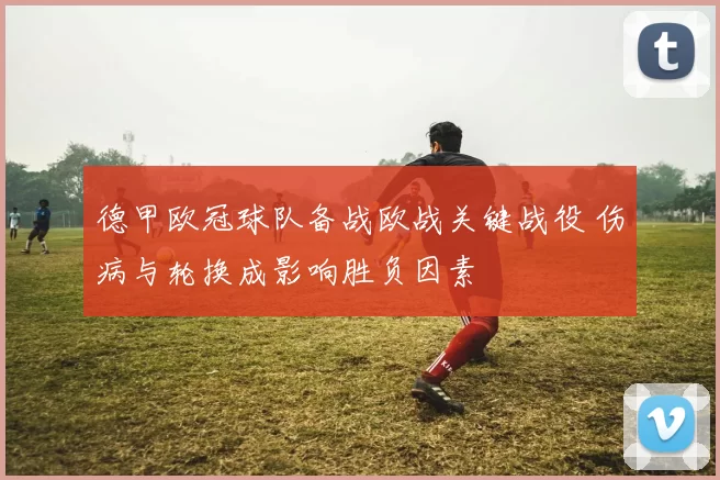 德甲欧冠球队备战欧战关键战役 伤病与轮换成影响胜负因素