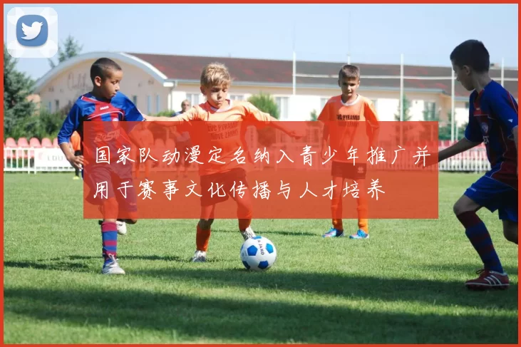 国家队动漫定名纳入青少年推广并用于赛事文化传播与人才培养