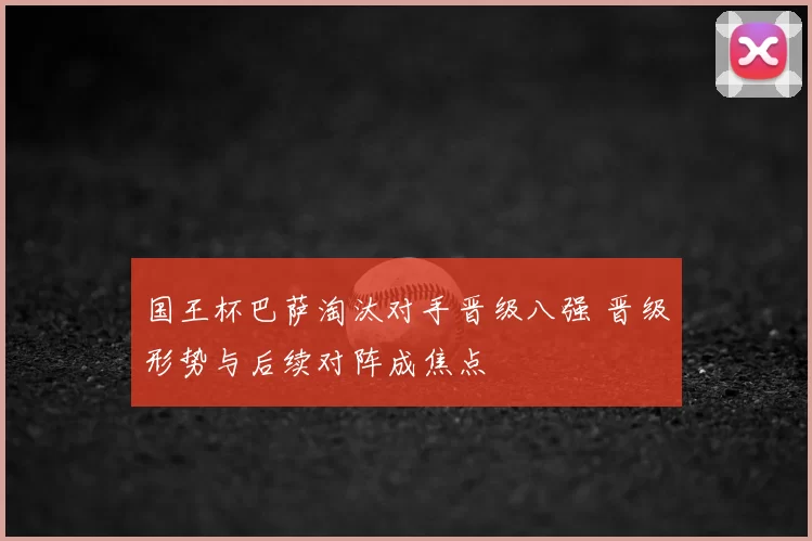 国王杯巴萨淘汰对手晋级八强 晋级形势与后续对阵成焦点