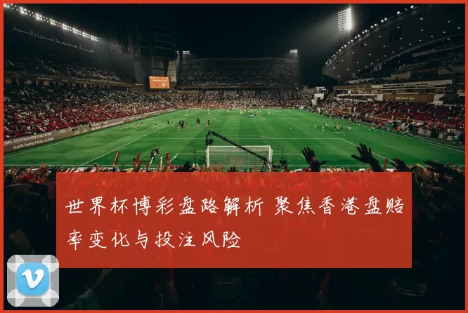 世界杯博彩盘路解析 聚焦香港盘赔率变化与投注风险