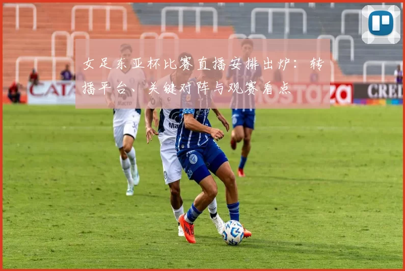 女足东亚杯比赛直播安排出炉：转播平台、关键对阵与观赛看点