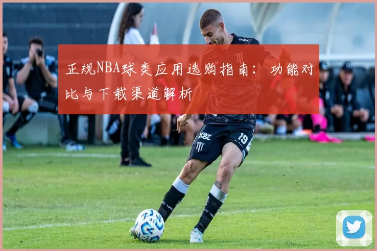 正规NBA球类应用选购指南:功能对比与下载渠道解析