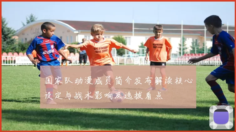 国家队动漫成员简介发布解读核心设定与战术影响及选拔看点