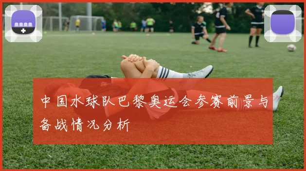 中国水球队巴黎奥运会参赛前景与备战情况分析