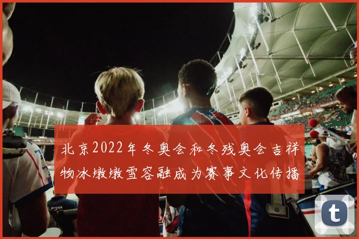 北京2022年冬奥会和冬残奥会吉祥物冰墩墩雪容融成为赛事文化传播焦点