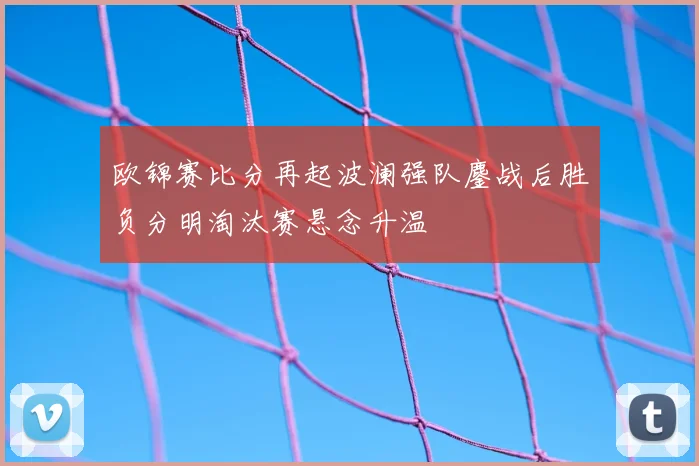 欧锦赛比分再起波澜强队鏖战后胜负分明淘汰赛悬念升温