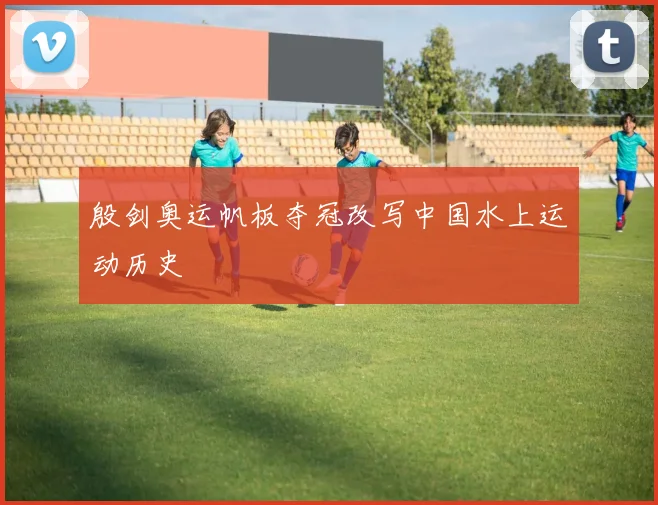 殷剑奥运帆板夺冠改写中国水上运动历史