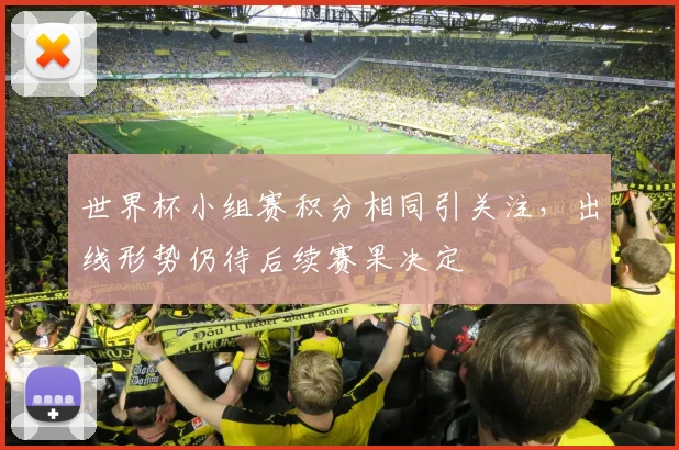 世界杯小组赛积分相同引关注,出线形势仍待后续赛果决定