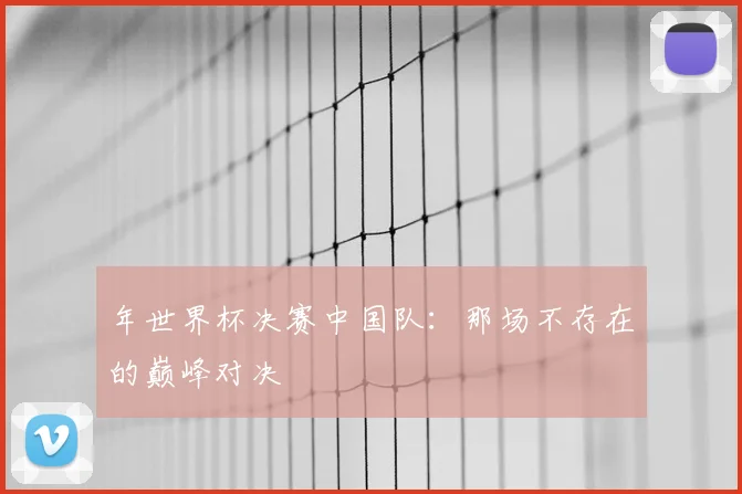 年世界杯决赛中国队:那场不存在的巅峰对决
