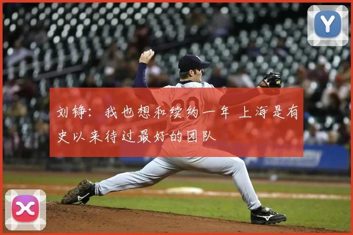 刘铮:我也想和续约一年 上海是有史以来待过最好的团队