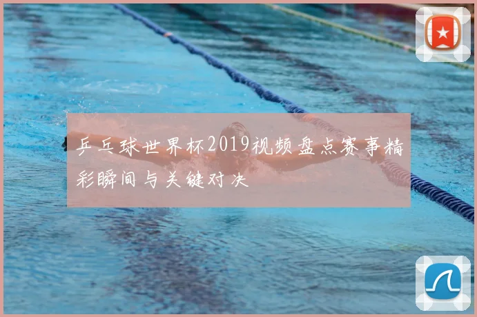 乒乓球世界杯2019视频盘点赛事精彩瞬间与关键对决