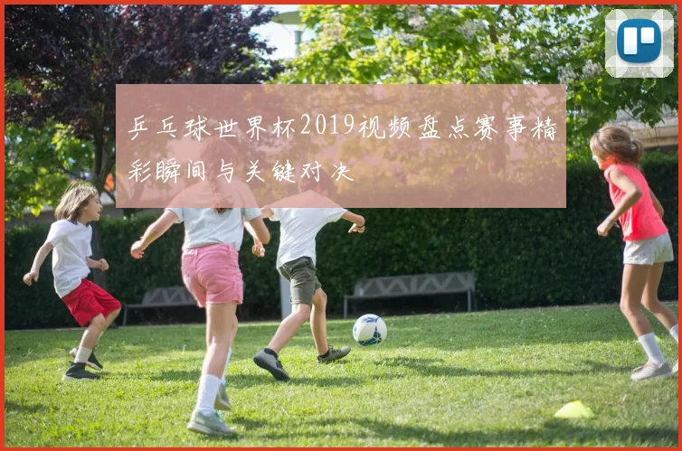 乒乓球世界杯2019视频盘点赛事精彩瞬间与关键对决